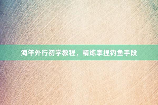 海竿外行初学教程，精炼掌捏钓鱼手段