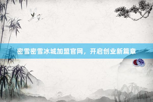 密雪密雪冰城加盟官网,开启创业新篇章